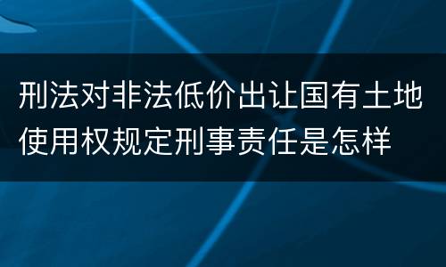 刑法对非法低价出让国有土地使用权规定刑事责任是怎样
