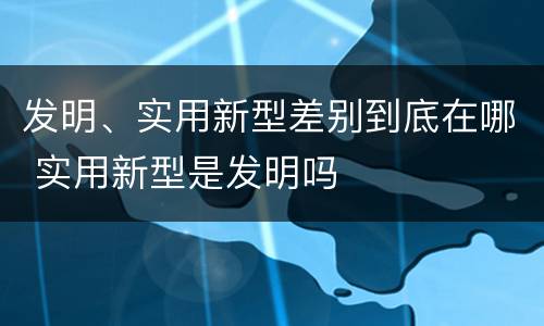 发明、实用新型差别到底在哪 实用新型是发明吗