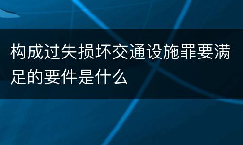 构成过失损坏交通设施罪要满足的要件是什么