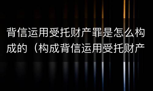 背信运用受托财产罪是怎么构成的（构成背信运用受托财产罪的立案标准是）