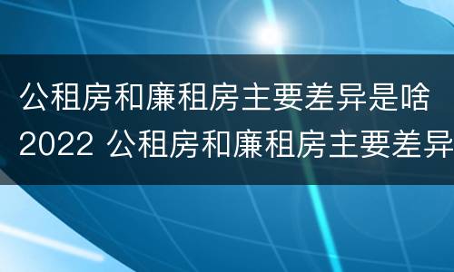 公租房和廉租房主要差异是啥2022 公租房和廉租房主要差异是啥2022年