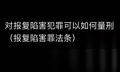对报复陷害犯罪可以如何量刑（报复陷害罪法条）
