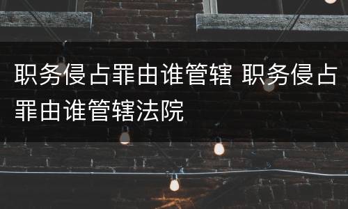 职务侵占罪由谁管辖 职务侵占罪由谁管辖法院