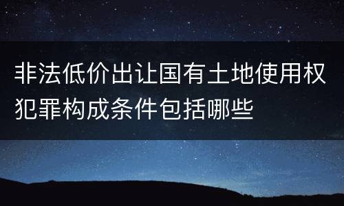 非法低价出让国有土地使用权犯罪构成条件包括哪些