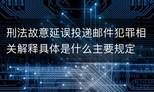 刑法故意延误投递邮件犯罪相关解释具体是什么主要规定