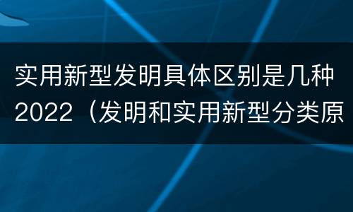 实用新型发明具体区别是几种2022（发明和实用新型分类原则）
