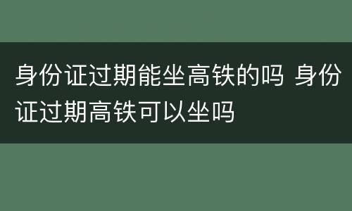 身份证过期能坐高铁的吗 身份证过期高铁可以坐吗