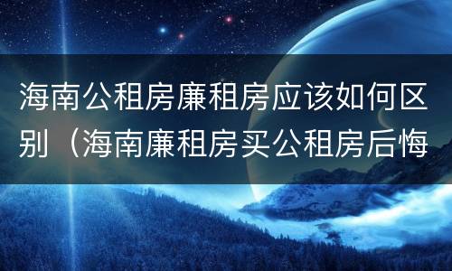 海南公租房廉租房应该如何区别（海南廉租房买公租房后悔了）