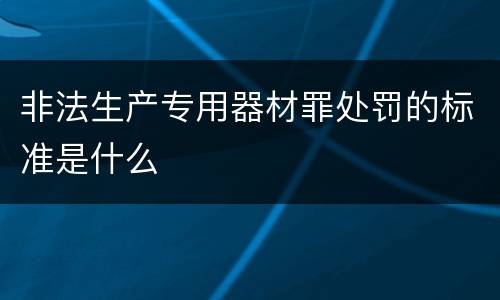 非法生产专用器材罪处罚的标准是什么