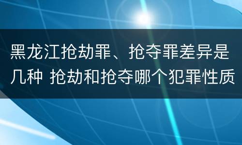 黑龙江抢劫罪、抢夺罪差异是几种 抢劫和抢夺哪个犯罪性质严重
