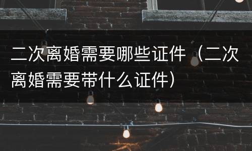二次离婚需要哪些证件（二次离婚需要带什么证件）