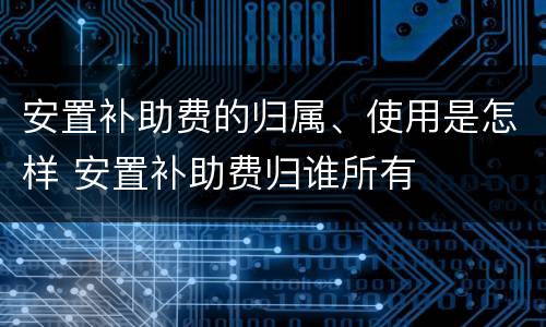 安置补助费的归属、使用是怎样 安置补助费归谁所有