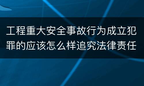 工程重大安全事故行为成立犯罪的应该怎么样追究法律责任