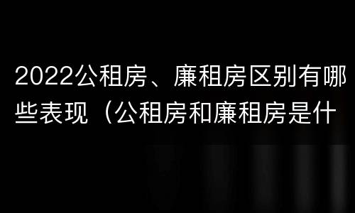 2022公租房、廉租房区别有哪些表现（公租房和廉租房是什么意思）