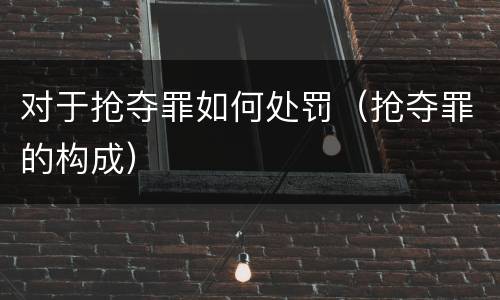 对于抢夺罪如何处罚（抢夺罪的构成）