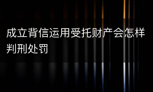 成立背信运用受托财产会怎样判刑处罚