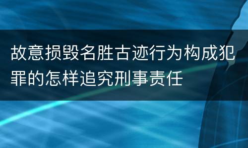 故意损毁名胜古迹行为构成犯罪的怎样追究刑事责任