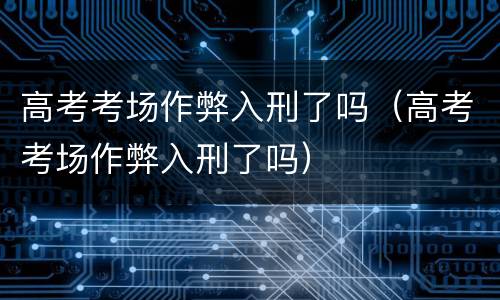 高考考场作弊入刑了吗（高考考场作弊入刑了吗）