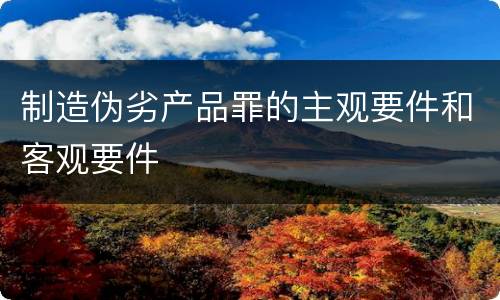 制造伪劣产品罪的主观要件和客观要件