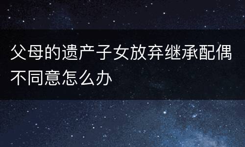 父母的遗产子女放弃继承配偶不同意怎么办
