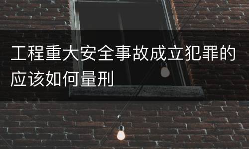 工程重大安全事故成立犯罪的应该如何量刑