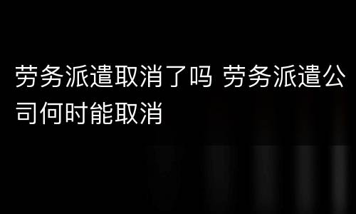 劳务派遣取消了吗 劳务派遣公司何时能取消