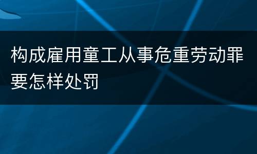 构成雇用童工从事危重劳动罪要怎样处罚