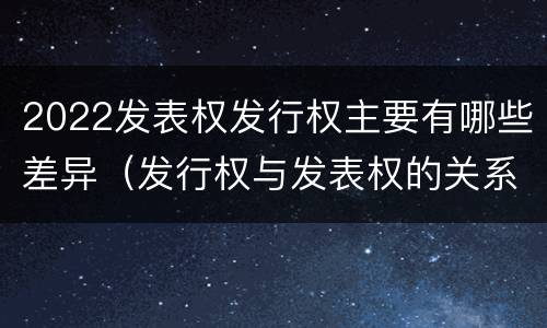 2022发表权发行权主要有哪些差异（发行权与发表权的关系）