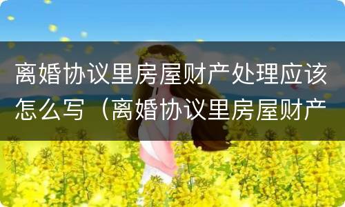 离婚协议里房屋财产处理应该怎么写（离婚协议里房屋财产处理应该怎么写才有效）