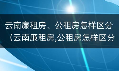 云南廉租房、公租房怎样区分（云南廉租房,公租房怎样区分等级）