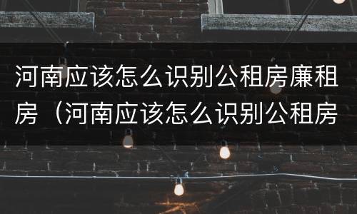 河南应该怎么识别公租房廉租房（河南应该怎么识别公租房廉租房的真假）