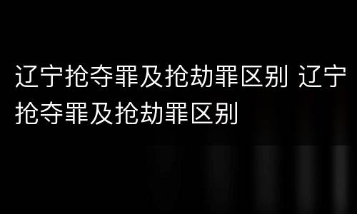 辽宁抢夺罪及抢劫罪区别 辽宁抢夺罪及抢劫罪区别