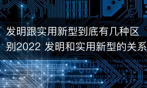 发明跟实用新型到底有几种区别2022 发明和实用新型的关系
