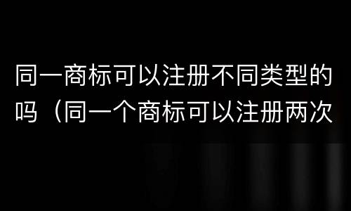 同一商标可以注册不同类型的吗（同一个商标可以注册两次吗）