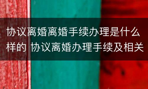 协议离婚离婚手续办理是什么样的 协议离婚办理手续及相关流程