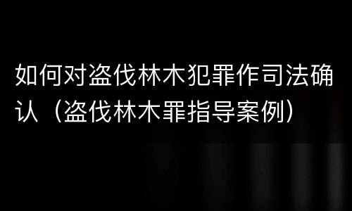 如何对盗伐林木犯罪作司法确认（盗伐林木罪指导案例）