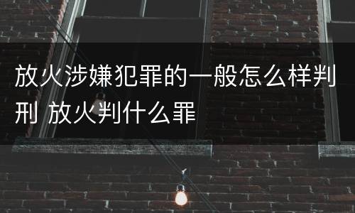 放火涉嫌犯罪的一般怎么样判刑 放火判什么罪