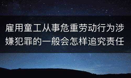 雇用童工从事危重劳动行为涉嫌犯罪的一般会怎样追究责任