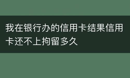 我在银行办的信用卡结果信用卡还不上拘留多久