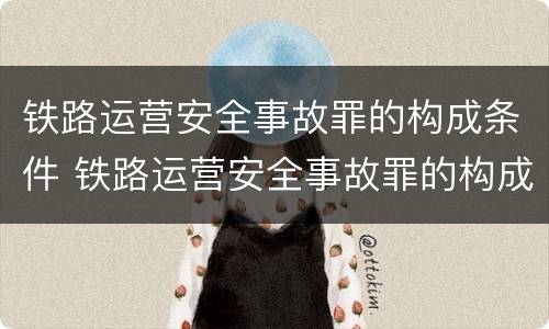 铁路运营安全事故罪的构成条件 铁路运营安全事故罪的构成条件是