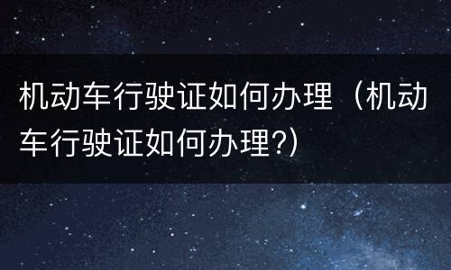机动车行驶证如何办理（机动车行驶证如何办理?）