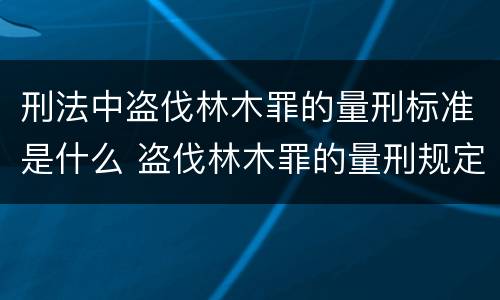 刑法中盗伐林木罪的量刑标准是什么 盗伐林木罪的量刑规定