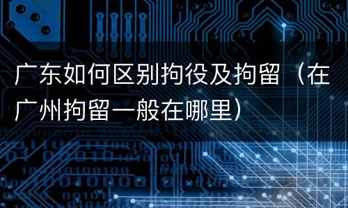 广东如何区别拘役及拘留（在广州拘留一般在哪里）