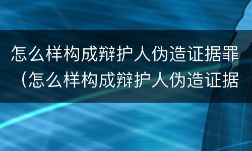 怎么样构成辩护人伪造证据罪（怎么样构成辩护人伪造证据罪呢）