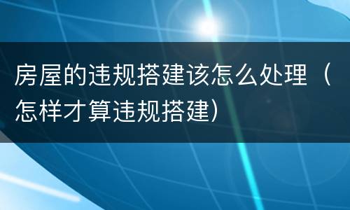 房屋的违规搭建该怎么处理（怎样才算违规搭建）