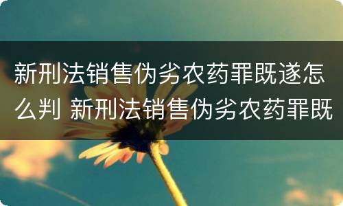新刑法销售伪劣农药罪既遂怎么判 新刑法销售伪劣农药罪既遂怎么判定