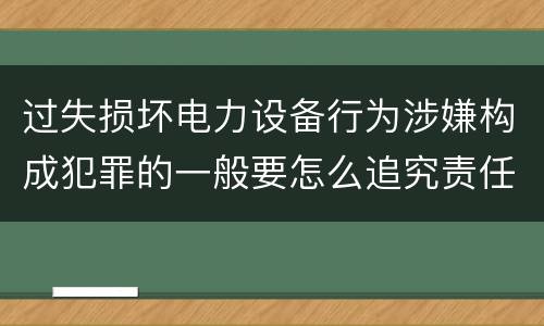 过失损坏电力设备行为涉嫌构成犯罪的一般要怎么追究责任