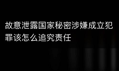故意泄露国家秘密涉嫌成立犯罪该怎么追究责任