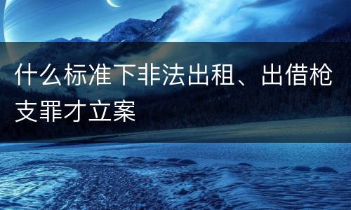什么标准下非法出租、出借枪支罪才立案