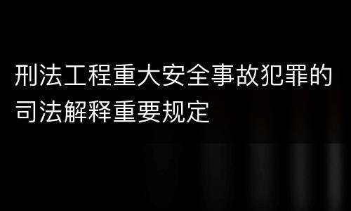 刑法工程重大安全事故犯罪的司法解释重要规定